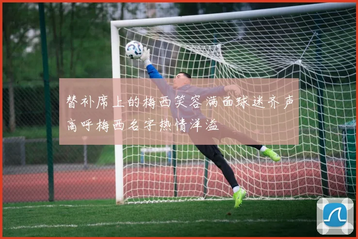 替补席上的梅西笑容满面球迷齐声高呼梅西名字热情洋溢