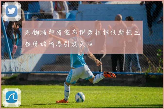 利物浦即将宣布伊劳拉担任新任主教练的消息引发关注
