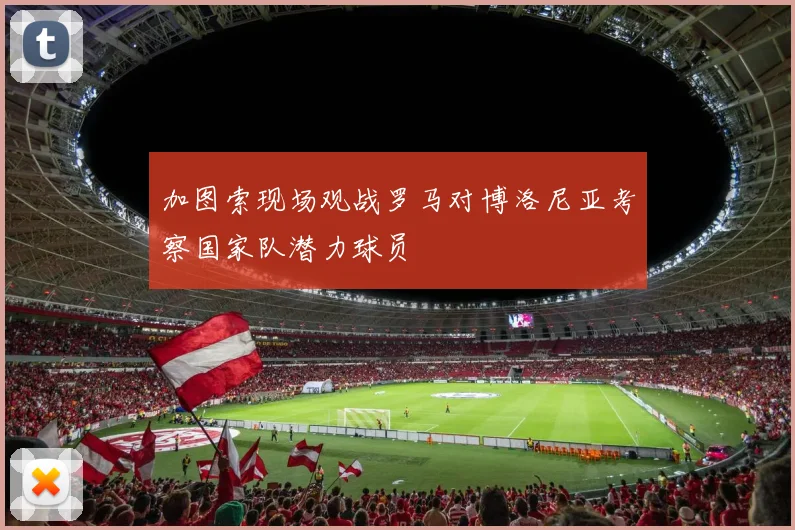 加图索现场观战罗马对博洛尼亚考察国家队潜力球员