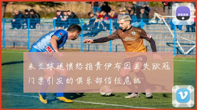 米兰球迷愤怒指责伊布因丢失欧冠门票引发的俱乐部信任危机