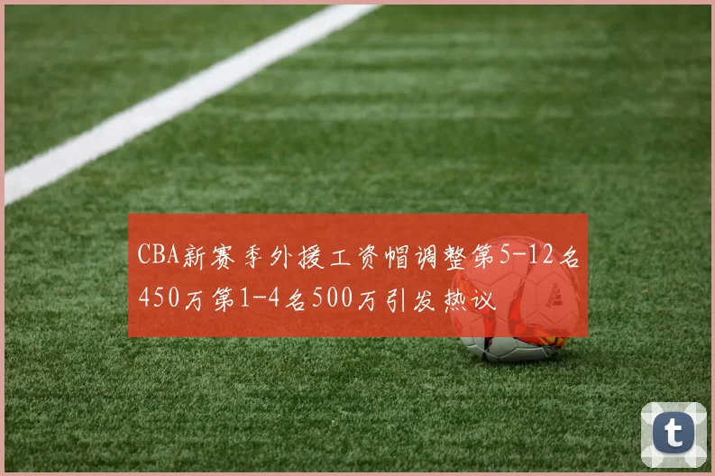 CBA新赛季外援工资帽调整第5-12名450万第1-4名500万引发热议