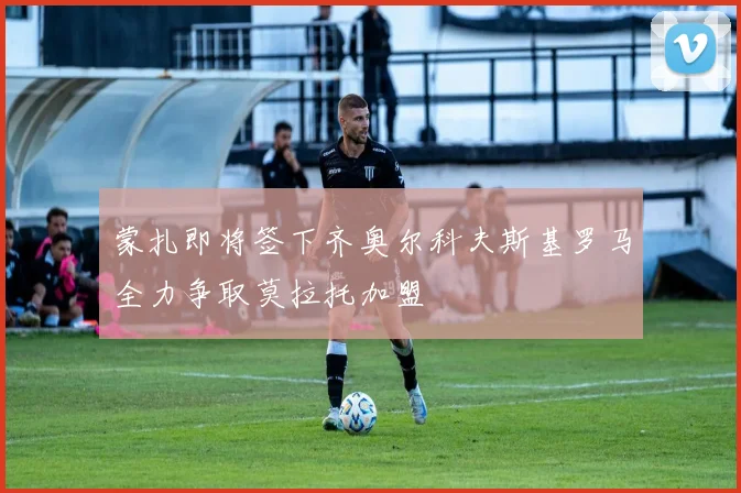 蒙扎即将签下齐奥尔科夫斯基罗马全力争取莫拉托加盟