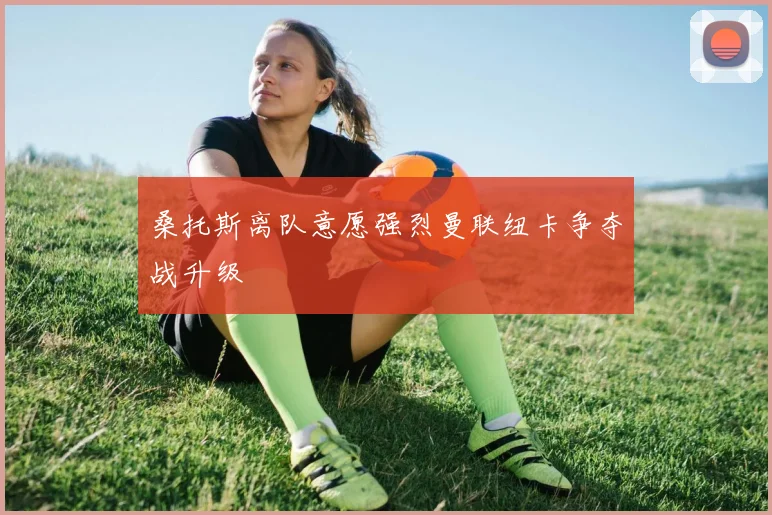 桑托斯离队意愿强烈曼联纽卡争夺战升级