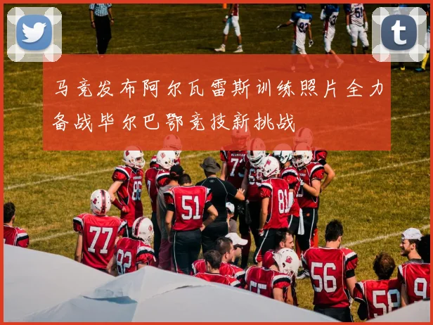 马竞发布阿尔瓦雷斯训练照片全力备战毕尔巴鄂竞技新挑战