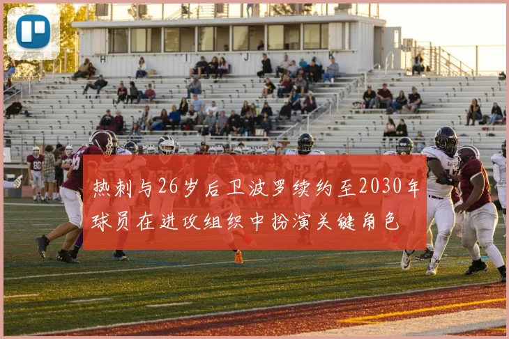 热刺与26岁后卫波罗续约至2030年球员在进攻组织中扮演关键角色