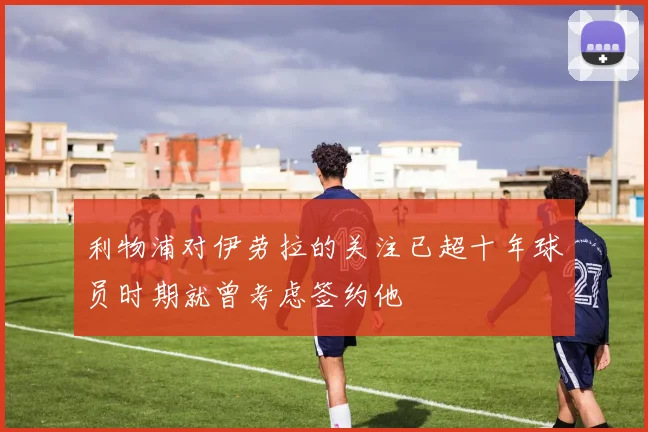 利物浦对伊劳拉的关注已超十年球员时期就曾考虑签约他