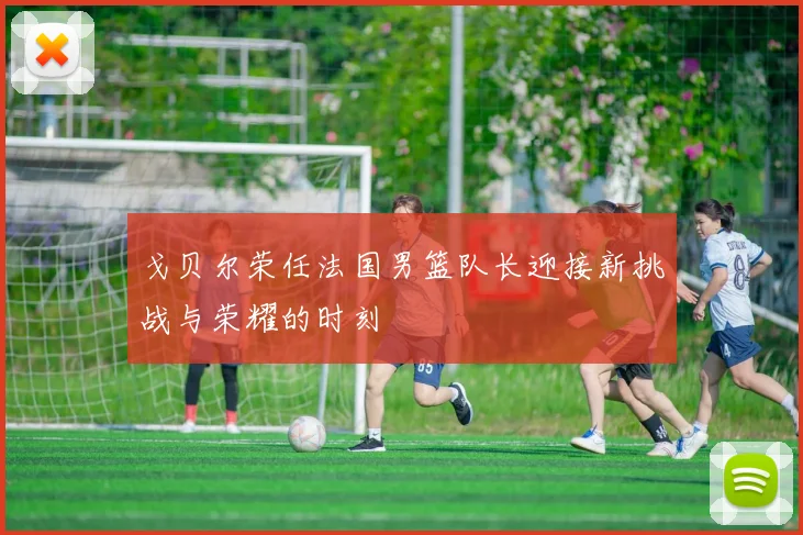 戈贝尔荣任法国男篮队长迎接新挑战与荣耀的时刻