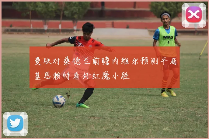 曼联对桑德兰前瞻内维尔预测平局基恩赖特看好红魔小胜