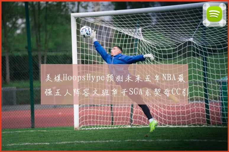 美媒HoopsHype预测未来五年NBA最强五人阵容文班华子SGA东契奇CC引发热议