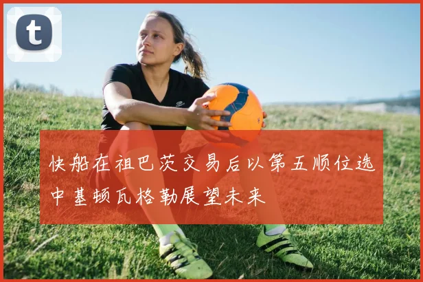 快船在祖巴茨交易后以第五顺位选中基顿瓦格勒展望未来