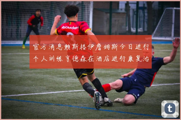 官方消息赖斯格伊詹姆斯今日进行个人训练亨德森在酒店进行康复治疗
