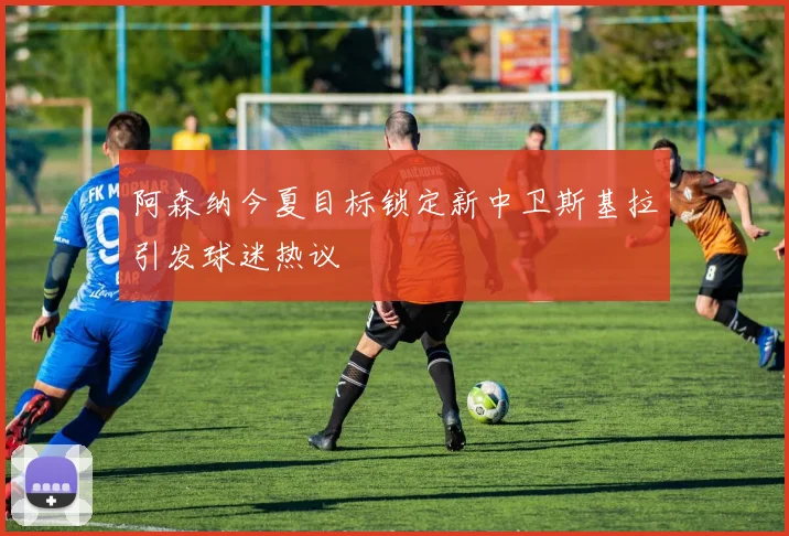 阿森纳今夏目标锁定新中卫斯基拉引发球迷热议