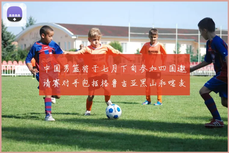 中国男篮将于七月下旬参加四国邀请赛对手包括格鲁吉亚黑山和喀麦隆