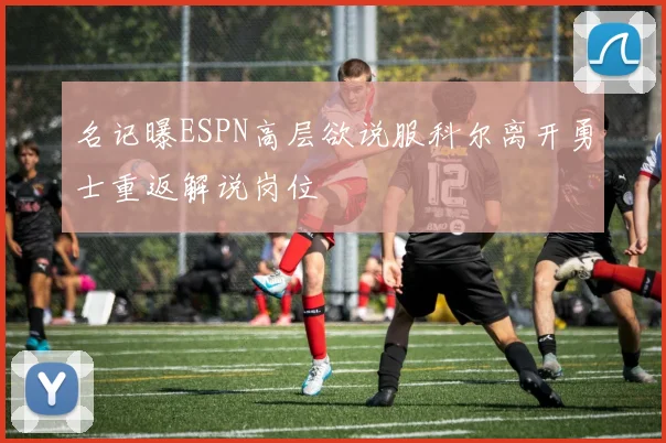 名记曝ESPN高层欲说服科尔离开勇士重返解说岗位