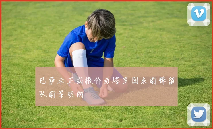巴萨未正式报价劳塔罗国米前锋留队前景明朗