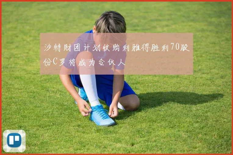 沙特财团计划收购利雅得胜利70股份C罗将成为合伙人