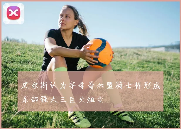 皮尔斯认为字母哥加盟骑士将形成东部强大三巨头组合