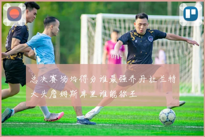 总决赛场均得分谁最强乔丹杜兰特大头詹姆斯库里谁能称王