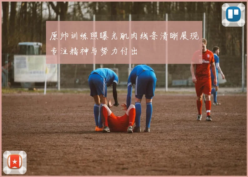 原帅训练照曝光肌肉线条清晰展现专注精神与努力付出