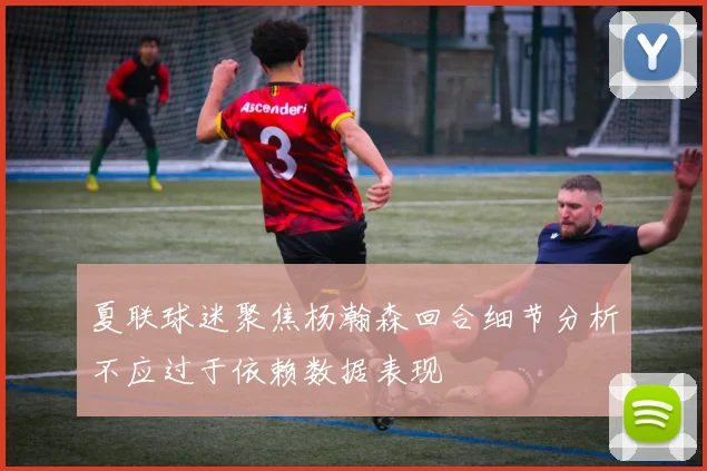 夏联球迷聚焦杨瀚森回合细节分析不应过于依赖数据表现