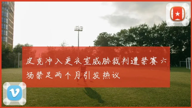 皮克冲入更衣室威胁裁判遭禁赛六场禁足两个月引发热议