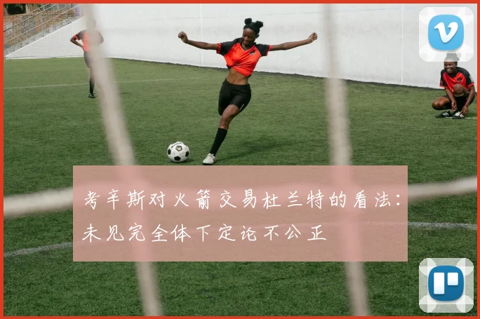 考辛斯对火箭交易杜兰特的看法：未见完全体下定论不公正