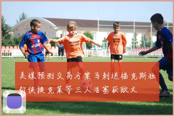 美媒预测交易方案马刺送福克斯独行侠换克莱等三人活塞获欧文