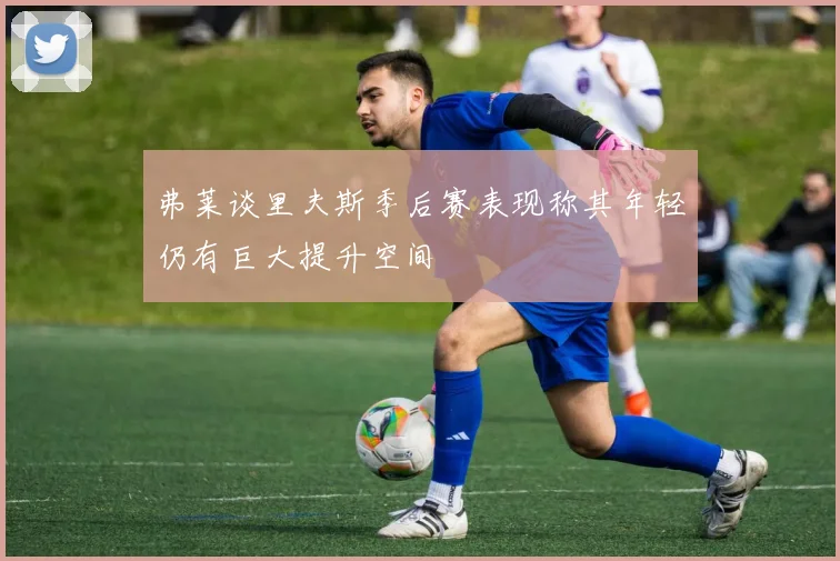 弗莱谈里夫斯季后赛表现称其年轻仍有巨大提升空间