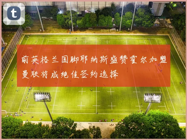 前英格兰国脚耶纳斯盛赞霍尔加盟曼联将成绝佳签约选择