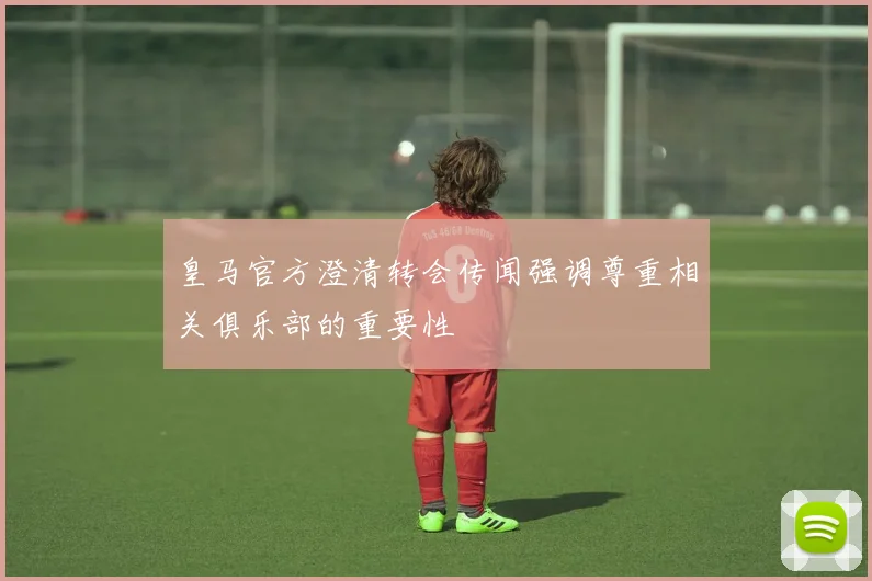 皇马官方澄清转会传闻强调尊重相关俱乐部的重要性
