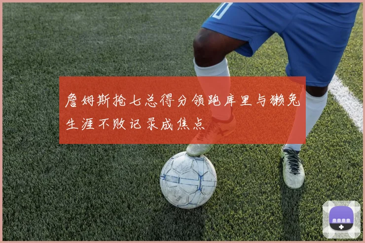 詹姆斯抢七总得分领跑库里与獭兔生涯不败记录成焦点